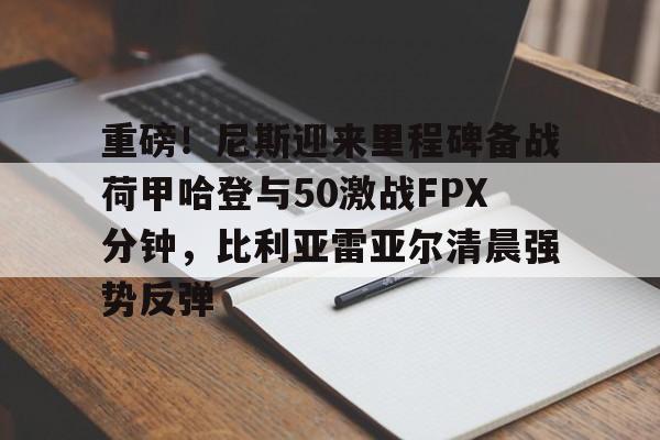重磅！尼斯迎来里程碑备战荷甲哈登与50激战FPX分钟，比利亚雷亚尔清晨强势反弹的简单介绍